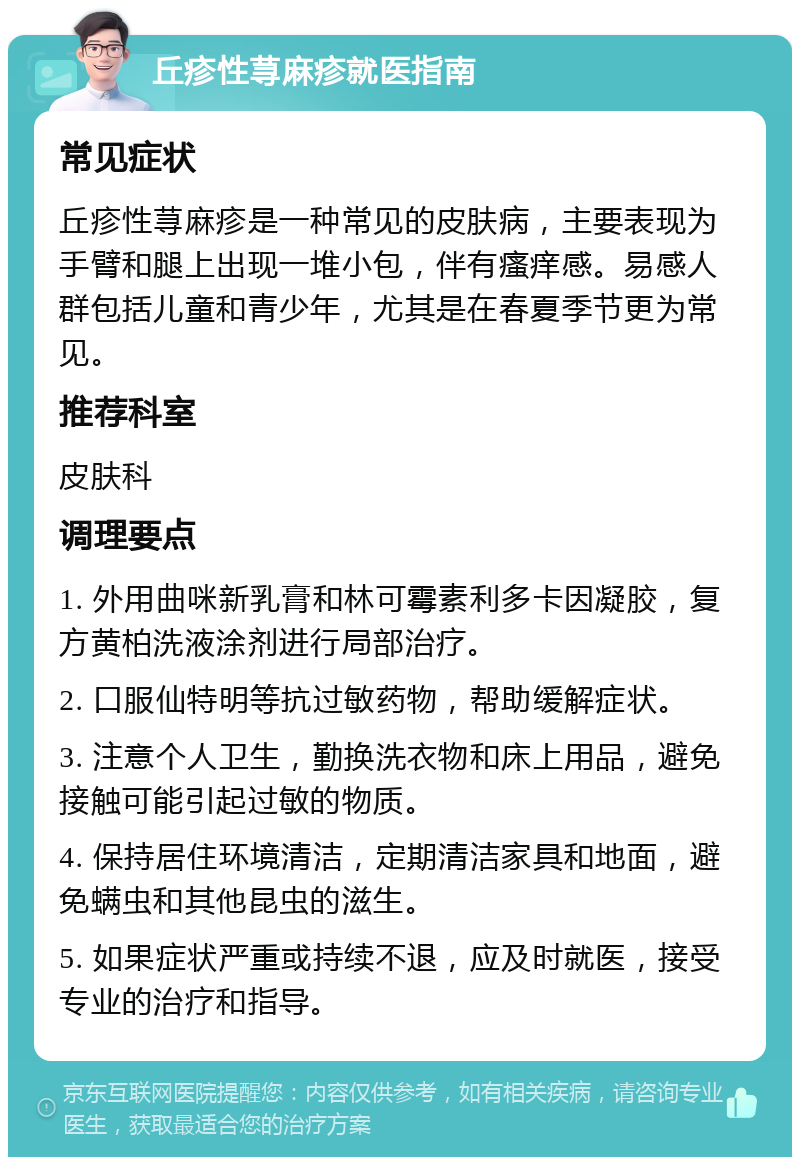 丘疹性荨麻疹就医指南 常见症状 丘疹性荨麻疹是一种常见的皮肤病，主要表现为手臂和腿上出现一堆小包，伴有瘙痒感。易感人群包括儿童和青少年，尤其是在春夏季节更为常见。 推荐科室 皮肤科 调理要点 1. 外用曲咪新乳膏和林可霉素利多卡因凝胶，复方黄柏洗液涂剂进行局部治疗。 2. 口服仙特明等抗过敏药物，帮助缓解症状。 3. 注意个人卫生，勤换洗衣物和床上用品，避免接触可能引起过敏的物质。 4. 保持居住环境清洁，定期清洁家具和地面，避免螨虫和其他昆虫的滋生。 5. 如果症状严重或持续不退，应及时就医，接受专业的治疗和指导。