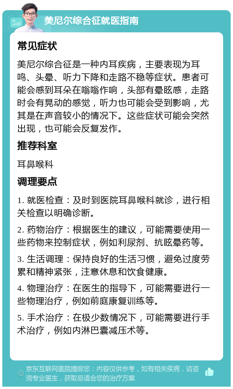 美尼尔综合征就医指南 常见症状 美尼尔综合征是一种内耳疾病，主要表现为耳鸣、头晕、听力下降和走路不稳等症状。患者可能会感到耳朵在嗡嗡作响，头部有晕眩感，走路时会有晃动的感觉，听力也可能会受到影响，尤其是在声音较小的情况下。这些症状可能会突然出现，也可能会反复发作。 推荐科室 耳鼻喉科 调理要点 1. 就医检查：及时到医院耳鼻喉科就诊，进行相关检查以明确诊断。 2. 药物治疗：根据医生的建议，可能需要使用一些药物来控制症状，例如利尿剂、抗眩晕药等。 3. 生活调理：保持良好的生活习惯，避免过度劳累和精神紧张，注意休息和饮食健康。 4. 物理治疗：在医生的指导下，可能需要进行一些物理治疗，例如前庭康复训练等。 5. 手术治疗：在极少数情况下，可能需要进行手术治疗，例如内淋巴囊减压术等。