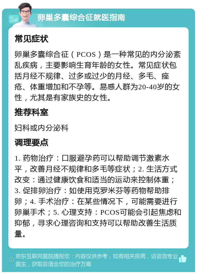 卵巢多囊综合征就医指南 常见症状 卵巢多囊综合征（PCOS）是一种常见的内分泌紊乱疾病，主要影响生育年龄的女性。常见症状包括月经不规律、过多或过少的月经、多毛、痤疮、体重增加和不孕等。易感人群为20-40岁的女性，尤其是有家族史的女性。 推荐科室 妇科或内分泌科 调理要点 1. 药物治疗：口服避孕药可以帮助调节激素水平，改善月经不规律和多毛等症状；2. 生活方式改变：通过健康饮食和适当的运动来控制体重；3. 促排卵治疗：如使用克罗米芬等药物帮助排卵；4. 手术治疗：在某些情况下，可能需要进行卵巢手术；5. 心理支持：PCOS可能会引起焦虑和抑郁，寻求心理咨询和支持可以帮助改善生活质量。