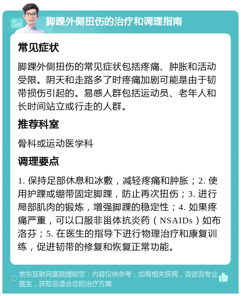 脚踝外侧扭伤的治疗和调理指南 常见症状 脚踝外侧扭伤的常见症状包括疼痛、肿胀和活动受限。阴天和走路多了时疼痛加剧可能是由于韧带损伤引起的。易感人群包括运动员、老年人和长时间站立或行走的人群。 推荐科室 骨科或运动医学科 调理要点 1. 保持足部休息和冰敷，减轻疼痛和肿胀；2. 使用护踝或绷带固定脚踝，防止再次扭伤；3. 进行局部肌肉的锻炼，增强脚踝的稳定性；4. 如果疼痛严重，可以口服非甾体抗炎药（NSAIDs）如布洛芬；5. 在医生的指导下进行物理治疗和康复训练，促进韧带的修复和恢复正常功能。