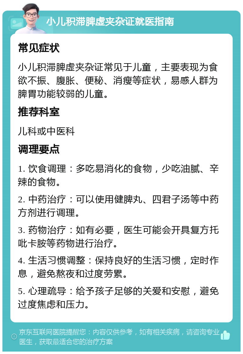 小儿积滞脾虚夹杂证就医指南 常见症状 小儿积滞脾虚夹杂证常见于儿童，主要表现为食欲不振、腹胀、便秘、消瘦等症状，易感人群为脾胃功能较弱的儿童。 推荐科室 儿科或中医科 调理要点 1. 饮食调理：多吃易消化的食物，少吃油腻、辛辣的食物。 2. 中药治疗：可以使用健脾丸、四君子汤等中药方剂进行调理。 3. 药物治疗：如有必要，医生可能会开具复方托吡卡胺等药物进行治疗。 4. 生活习惯调整：保持良好的生活习惯，定时作息，避免熬夜和过度劳累。 5. 心理疏导：给予孩子足够的关爱和安慰，避免过度焦虑和压力。