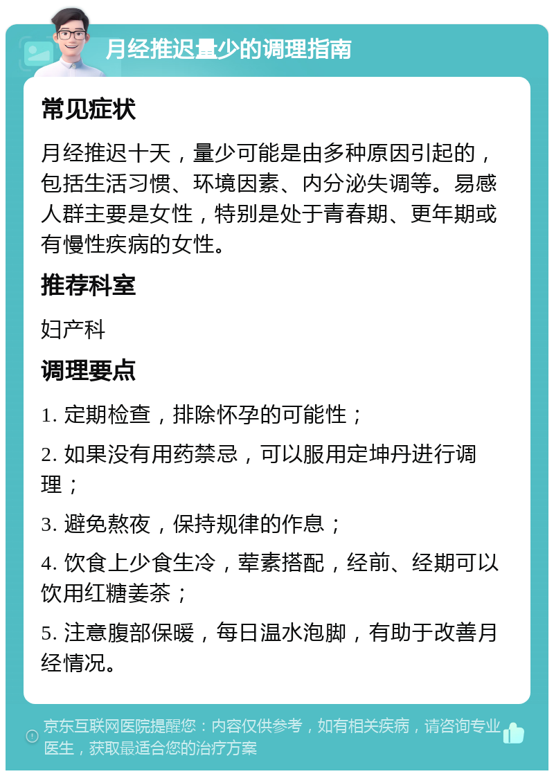 月经推迟量少的调理指南 常见症状 月经推迟十天，量少可能是由多种原因引起的，包括生活习惯、环境因素、内分泌失调等。易感人群主要是女性，特别是处于青春期、更年期或有慢性疾病的女性。 推荐科室 妇产科 调理要点 1. 定期检查，排除怀孕的可能性； 2. 如果没有用药禁忌，可以服用定坤丹进行调理； 3. 避免熬夜，保持规律的作息； 4. 饮食上少食生冷，荤素搭配，经前、经期可以饮用红糖姜茶； 5. 注意腹部保暖，每日温水泡脚，有助于改善月经情况。