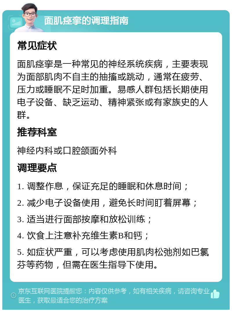 面肌痉挛的调理指南 常见症状 面肌痉挛是一种常见的神经系统疾病，主要表现为面部肌肉不自主的抽搐或跳动，通常在疲劳、压力或睡眠不足时加重。易感人群包括长期使用电子设备、缺乏运动、精神紧张或有家族史的人群。 推荐科室 神经内科或口腔颌面外科 调理要点 1. 调整作息，保证充足的睡眠和休息时间； 2. 减少电子设备使用，避免长时间盯着屏幕； 3. 适当进行面部按摩和放松训练； 4. 饮食上注意补充维生素B和钙； 5. 如症状严重，可以考虑使用肌肉松弛剂如巴氯芬等药物，但需在医生指导下使用。