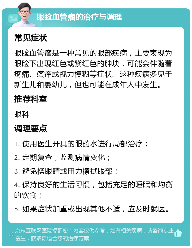 眼睑血管瘤的治疗与调理 常见症状 眼睑血管瘤是一种常见的眼部疾病，主要表现为眼睑下出现红色或紫红色的肿块，可能会伴随着疼痛、瘙痒或视力模糊等症状。这种疾病多见于新生儿和婴幼儿，但也可能在成年人中发生。 推荐科室 眼科 调理要点 1. 使用医生开具的眼药水进行局部治疗； 2. 定期复查，监测病情变化； 3. 避免揉眼睛或用力擦拭眼部； 4. 保持良好的生活习惯，包括充足的睡眠和均衡的饮食； 5. 如果症状加重或出现其他不适，应及时就医。