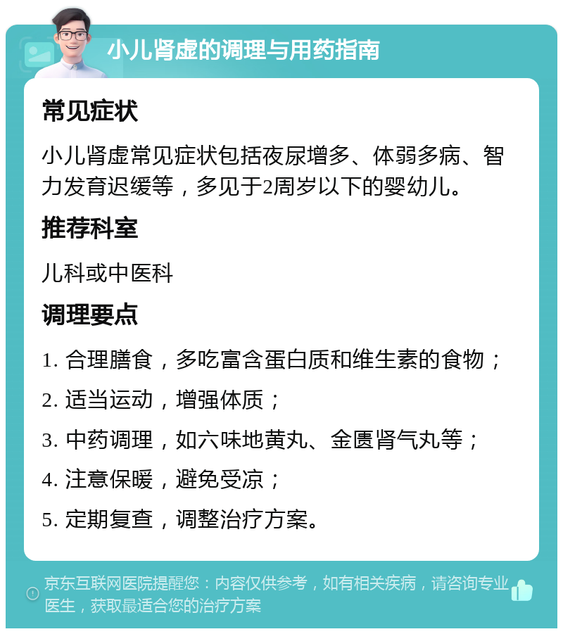 小儿肾虚的调理与用药指南 常见症状 小儿肾虚常见症状包括夜尿增多、体弱多病、智力发育迟缓等，多见于2周岁以下的婴幼儿。 推荐科室 儿科或中医科 调理要点 1. 合理膳食，多吃富含蛋白质和维生素的食物； 2. 适当运动，增强体质； 3. 中药调理，如六味地黄丸、金匮肾气丸等； 4. 注意保暖，避免受凉； 5. 定期复查，调整治疗方案。