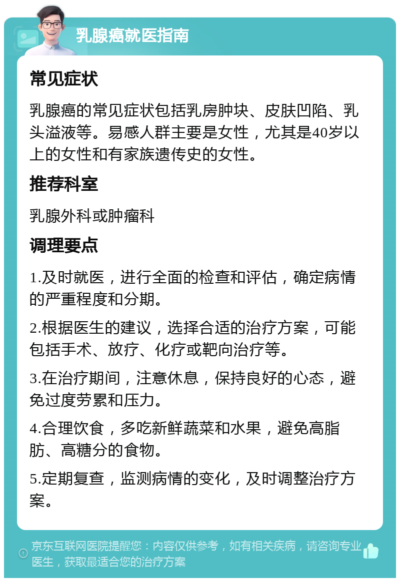 乳腺癌就医指南 常见症状 乳腺癌的常见症状包括乳房肿块、皮肤凹陷、乳头溢液等。易感人群主要是女性，尤其是40岁以上的女性和有家族遗传史的女性。 推荐科室 乳腺外科或肿瘤科 调理要点 1.及时就医，进行全面的检查和评估，确定病情的严重程度和分期。 2.根据医生的建议，选择合适的治疗方案，可能包括手术、放疗、化疗或靶向治疗等。 3.在治疗期间，注意休息，保持良好的心态，避免过度劳累和压力。 4.合理饮食，多吃新鲜蔬菜和水果，避免高脂肪、高糖分的食物。 5.定期复查，监测病情的变化，及时调整治疗方案。