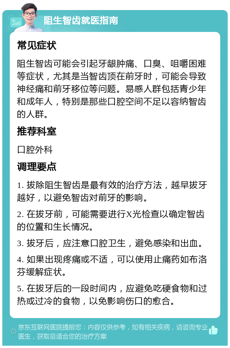 阻生智齿就医指南 常见症状 阻生智齿可能会引起牙龈肿痛、口臭、咀嚼困难等症状，尤其是当智齿顶在前牙时，可能会导致神经痛和前牙移位等问题。易感人群包括青少年和成年人，特别是那些口腔空间不足以容纳智齿的人群。 推荐科室 口腔外科 调理要点 1. 拔除阻生智齿是最有效的治疗方法，越早拔牙越好，以避免智齿对前牙的影响。 2. 在拔牙前，可能需要进行X光检查以确定智齿的位置和生长情况。 3. 拔牙后，应注意口腔卫生，避免感染和出血。 4. 如果出现疼痛或不适，可以使用止痛药如布洛芬缓解症状。 5. 在拔牙后的一段时间内，应避免吃硬食物和过热或过冷的食物，以免影响伤口的愈合。