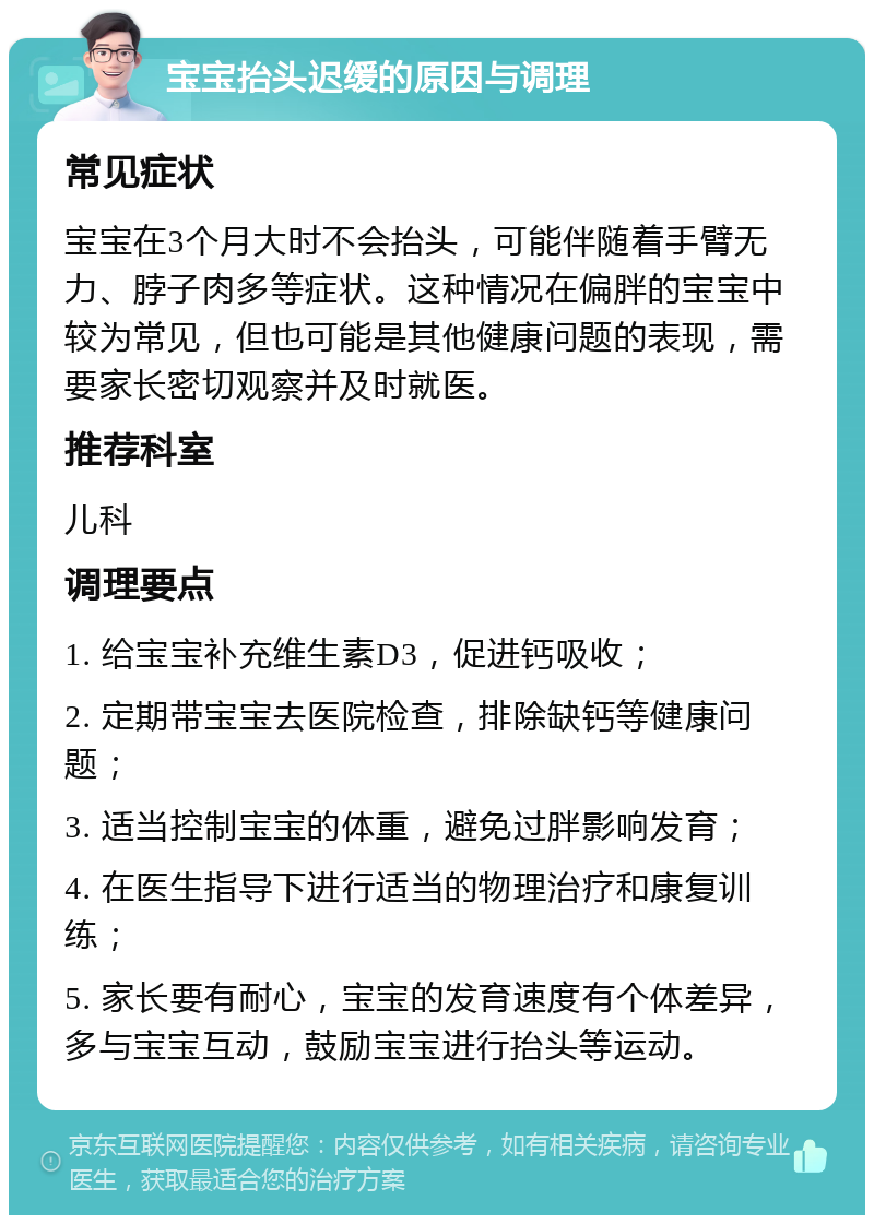 宝宝抬头迟缓的原因与调理 常见症状 宝宝在3个月大时不会抬头，可能伴随着手臂无力、脖子肉多等症状。这种情况在偏胖的宝宝中较为常见，但也可能是其他健康问题的表现，需要家长密切观察并及时就医。 推荐科室 儿科 调理要点 1. 给宝宝补充维生素D3，促进钙吸收； 2. 定期带宝宝去医院检查，排除缺钙等健康问题； 3. 适当控制宝宝的体重，避免过胖影响发育； 4. 在医生指导下进行适当的物理治疗和康复训练； 5. 家长要有耐心，宝宝的发育速度有个体差异，多与宝宝互动，鼓励宝宝进行抬头等运动。