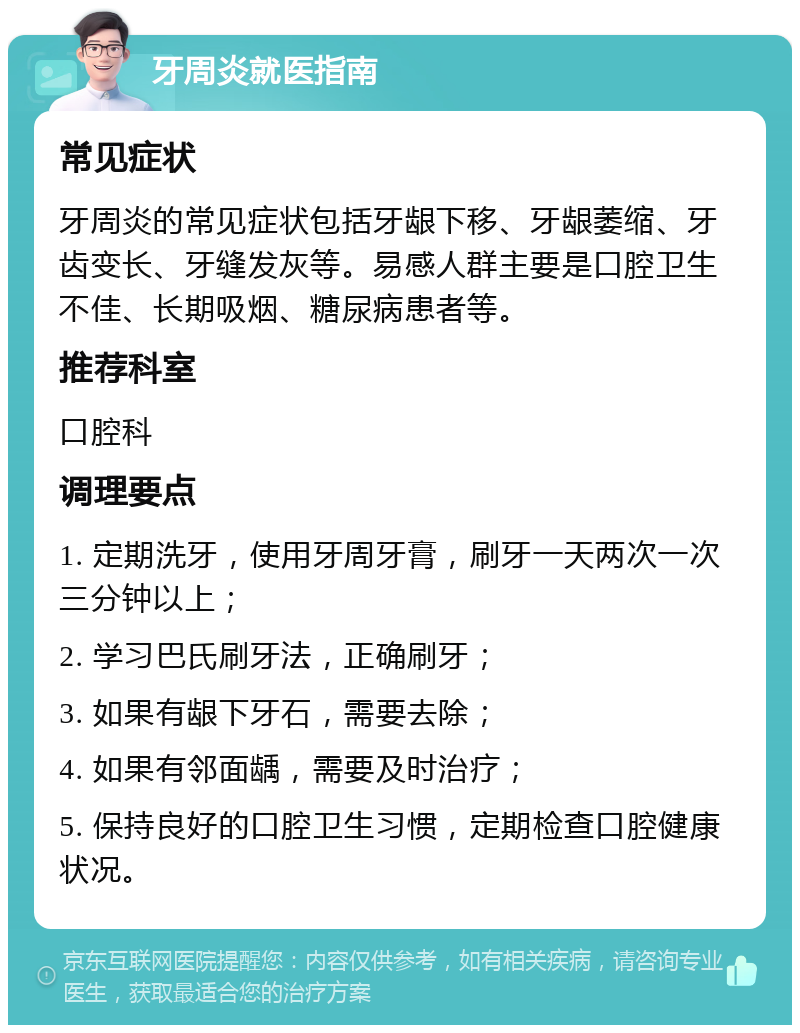 牙周炎就医指南 常见症状 牙周炎的常见症状包括牙龈下移、牙龈萎缩、牙齿变长、牙缝发灰等。易感人群主要是口腔卫生不佳、长期吸烟、糖尿病患者等。 推荐科室 口腔科 调理要点 1. 定期洗牙，使用牙周牙膏，刷牙一天两次一次三分钟以上； 2. 学习巴氏刷牙法，正确刷牙； 3. 如果有龈下牙石，需要去除； 4. 如果有邻面龋，需要及时治疗； 5. 保持良好的口腔卫生习惯，定期检查口腔健康状况。