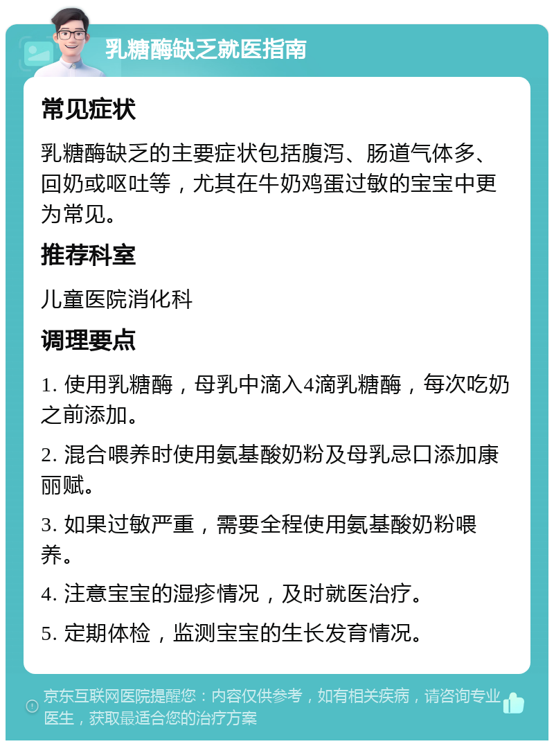 乳糖酶缺乏就医指南 常见症状 乳糖酶缺乏的主要症状包括腹泻、肠道气体多、回奶或呕吐等，尤其在牛奶鸡蛋过敏的宝宝中更为常见。 推荐科室 儿童医院消化科 调理要点 1. 使用乳糖酶，母乳中滴入4滴乳糖酶，每次吃奶之前添加。 2. 混合喂养时使用氨基酸奶粉及母乳忌口添加康丽赋。 3. 如果过敏严重，需要全程使用氨基酸奶粉喂养。 4. 注意宝宝的湿疹情况，及时就医治疗。 5. 定期体检，监测宝宝的生长发育情况。