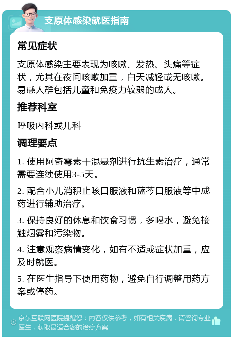 支原体感染就医指南 常见症状 支原体感染主要表现为咳嗽、发热、头痛等症状，尤其在夜间咳嗽加重，白天减轻或无咳嗽。易感人群包括儿童和免疫力较弱的成人。 推荐科室 呼吸内科或儿科 调理要点 1. 使用阿奇霉素干混悬剂进行抗生素治疗，通常需要连续使用3-5天。 2. 配合小儿消积止咳口服液和蓝芩口服液等中成药进行辅助治疗。 3. 保持良好的休息和饮食习惯，多喝水，避免接触烟雾和污染物。 4. 注意观察病情变化，如有不适或症状加重，应及时就医。 5. 在医生指导下使用药物，避免自行调整用药方案或停药。