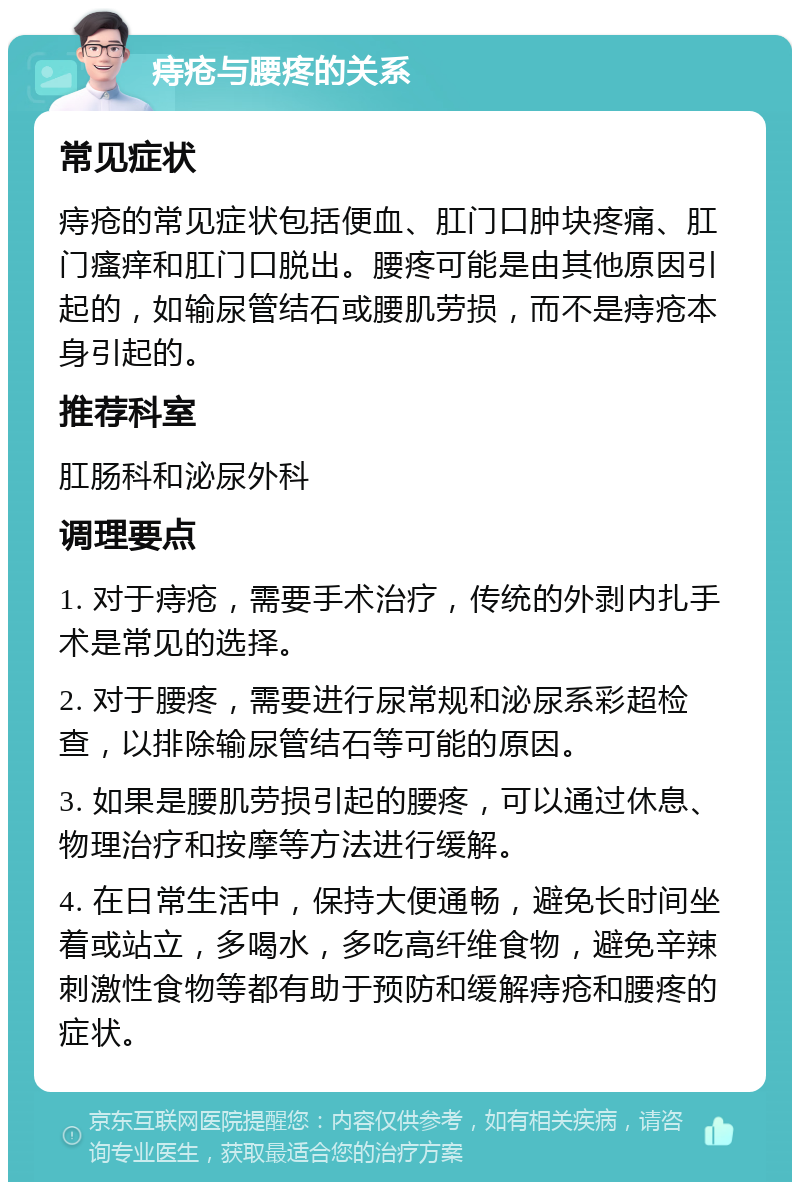 痔疮与腰疼的关系 常见症状 痔疮的常见症状包括便血、肛门口肿块疼痛、肛门瘙痒和肛门口脱出。腰疼可能是由其他原因引起的，如输尿管结石或腰肌劳损，而不是痔疮本身引起的。 推荐科室 肛肠科和泌尿外科 调理要点 1. 对于痔疮，需要手术治疗，传统的外剥内扎手术是常见的选择。 2. 对于腰疼，需要进行尿常规和泌尿系彩超检查，以排除输尿管结石等可能的原因。 3. 如果是腰肌劳损引起的腰疼，可以通过休息、物理治疗和按摩等方法进行缓解。 4. 在日常生活中，保持大便通畅，避免长时间坐着或站立，多喝水，多吃高纤维食物，避免辛辣刺激性食物等都有助于预防和缓解痔疮和腰疼的症状。