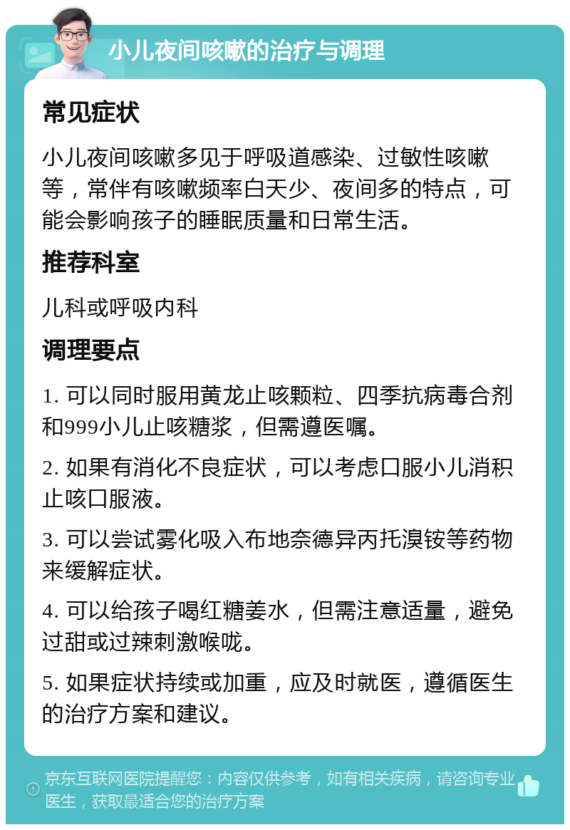 小儿夜间咳嗽的治疗与调理 常见症状 小儿夜间咳嗽多见于呼吸道感染、过敏性咳嗽等，常伴有咳嗽频率白天少、夜间多的特点，可能会影响孩子的睡眠质量和日常生活。 推荐科室 儿科或呼吸内科 调理要点 1. 可以同时服用黄龙止咳颗粒、四季抗病毒合剂和999小儿止咳糖浆，但需遵医嘱。 2. 如果有消化不良症状，可以考虑口服小儿消积止咳口服液。 3. 可以尝试雾化吸入布地奈德异丙托溴铵等药物来缓解症状。 4. 可以给孩子喝红糖姜水，但需注意适量，避免过甜或过辣刺激喉咙。 5. 如果症状持续或加重，应及时就医，遵循医生的治疗方案和建议。