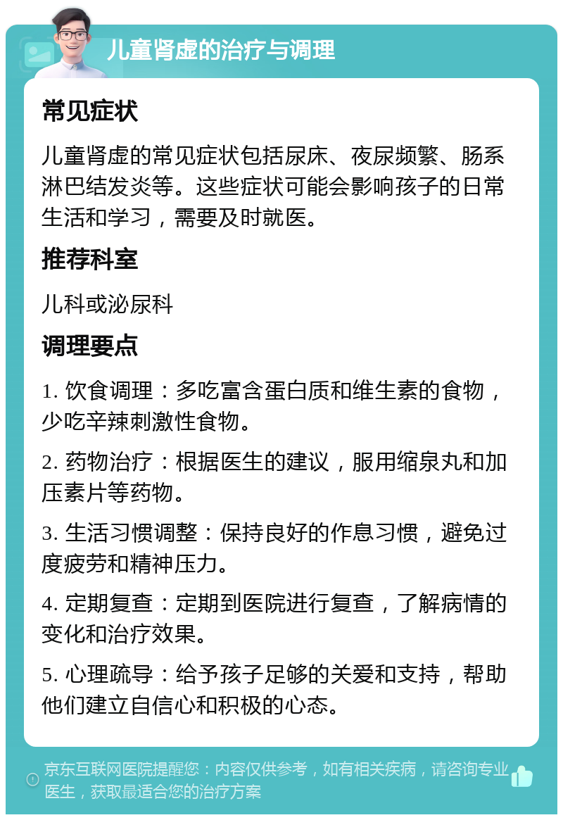 儿童肾虚的治疗与调理 常见症状 儿童肾虚的常见症状包括尿床、夜尿频繁、肠系淋巴结发炎等。这些症状可能会影响孩子的日常生活和学习，需要及时就医。 推荐科室 儿科或泌尿科 调理要点 1. 饮食调理：多吃富含蛋白质和维生素的食物，少吃辛辣刺激性食物。 2. 药物治疗：根据医生的建议，服用缩泉丸和加压素片等药物。 3. 生活习惯调整：保持良好的作息习惯，避免过度疲劳和精神压力。 4. 定期复查：定期到医院进行复查，了解病情的变化和治疗效果。 5. 心理疏导：给予孩子足够的关爱和支持，帮助他们建立自信心和积极的心态。