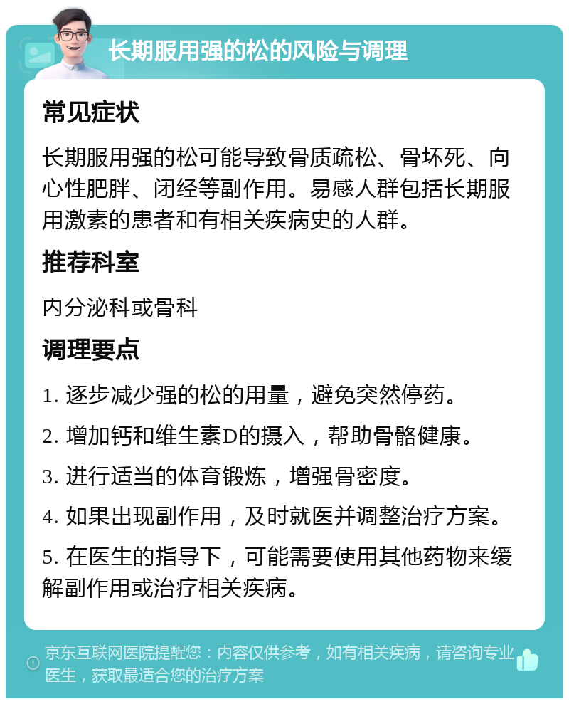 长期服用强的松的风险与调理 常见症状 长期服用强的松可能导致骨质疏松、骨坏死、向心性肥胖、闭经等副作用。易感人群包括长期服用激素的患者和有相关疾病史的人群。 推荐科室 内分泌科或骨科 调理要点 1. 逐步减少强的松的用量，避免突然停药。 2. 增加钙和维生素D的摄入，帮助骨骼健康。 3. 进行适当的体育锻炼，增强骨密度。 4. 如果出现副作用，及时就医并调整治疗方案。 5. 在医生的指导下，可能需要使用其他药物来缓解副作用或治疗相关疾病。