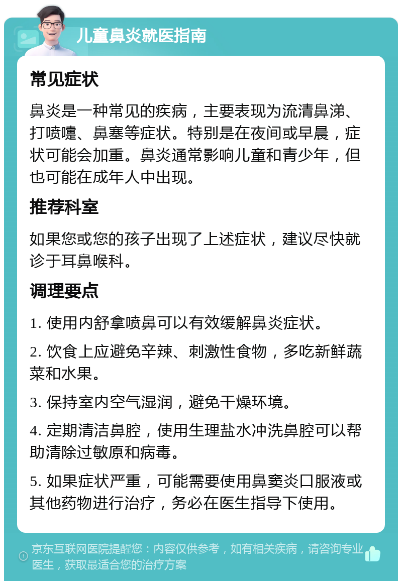 儿童鼻炎就医指南 常见症状 鼻炎是一种常见的疾病，主要表现为流清鼻涕、打喷嚏、鼻塞等症状。特别是在夜间或早晨，症状可能会加重。鼻炎通常影响儿童和青少年，但也可能在成年人中出现。 推荐科室 如果您或您的孩子出现了上述症状，建议尽快就诊于耳鼻喉科。 调理要点 1. 使用内舒拿喷鼻可以有效缓解鼻炎症状。 2. 饮食上应避免辛辣、刺激性食物，多吃新鲜蔬菜和水果。 3. 保持室内空气湿润，避免干燥环境。 4. 定期清洁鼻腔，使用生理盐水冲洗鼻腔可以帮助清除过敏原和病毒。 5. 如果症状严重，可能需要使用鼻窦炎口服液或其他药物进行治疗，务必在医生指导下使用。