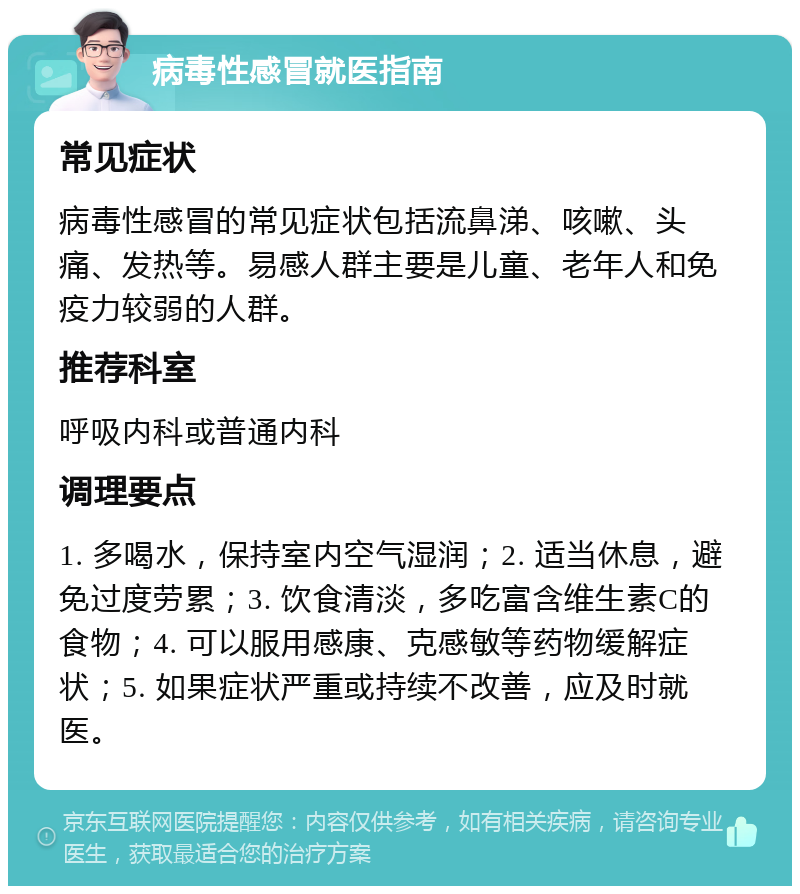 病毒性感冒就医指南 常见症状 病毒性感冒的常见症状包括流鼻涕、咳嗽、头痛、发热等。易感人群主要是儿童、老年人和免疫力较弱的人群。 推荐科室 呼吸内科或普通内科 调理要点 1. 多喝水，保持室内空气湿润；2. 适当休息，避免过度劳累；3. 饮食清淡，多吃富含维生素C的食物；4. 可以服用感康、克感敏等药物缓解症状；5. 如果症状严重或持续不改善，应及时就医。