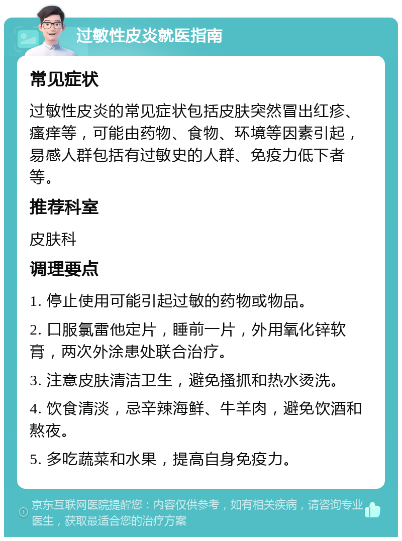 过敏性皮炎就医指南 常见症状 过敏性皮炎的常见症状包括皮肤突然冒出红疹、瘙痒等，可能由药物、食物、环境等因素引起，易感人群包括有过敏史的人群、免疫力低下者等。 推荐科室 皮肤科 调理要点 1. 停止使用可能引起过敏的药物或物品。 2. 口服氯雷他定片，睡前一片，外用氧化锌软膏，两次外涂患处联合治疗。 3. 注意皮肤清洁卫生，避免搔抓和热水烫洗。 4. 饮食清淡，忌辛辣海鲜、牛羊肉，避免饮酒和熬夜。 5. 多吃蔬菜和水果，提高自身免疫力。