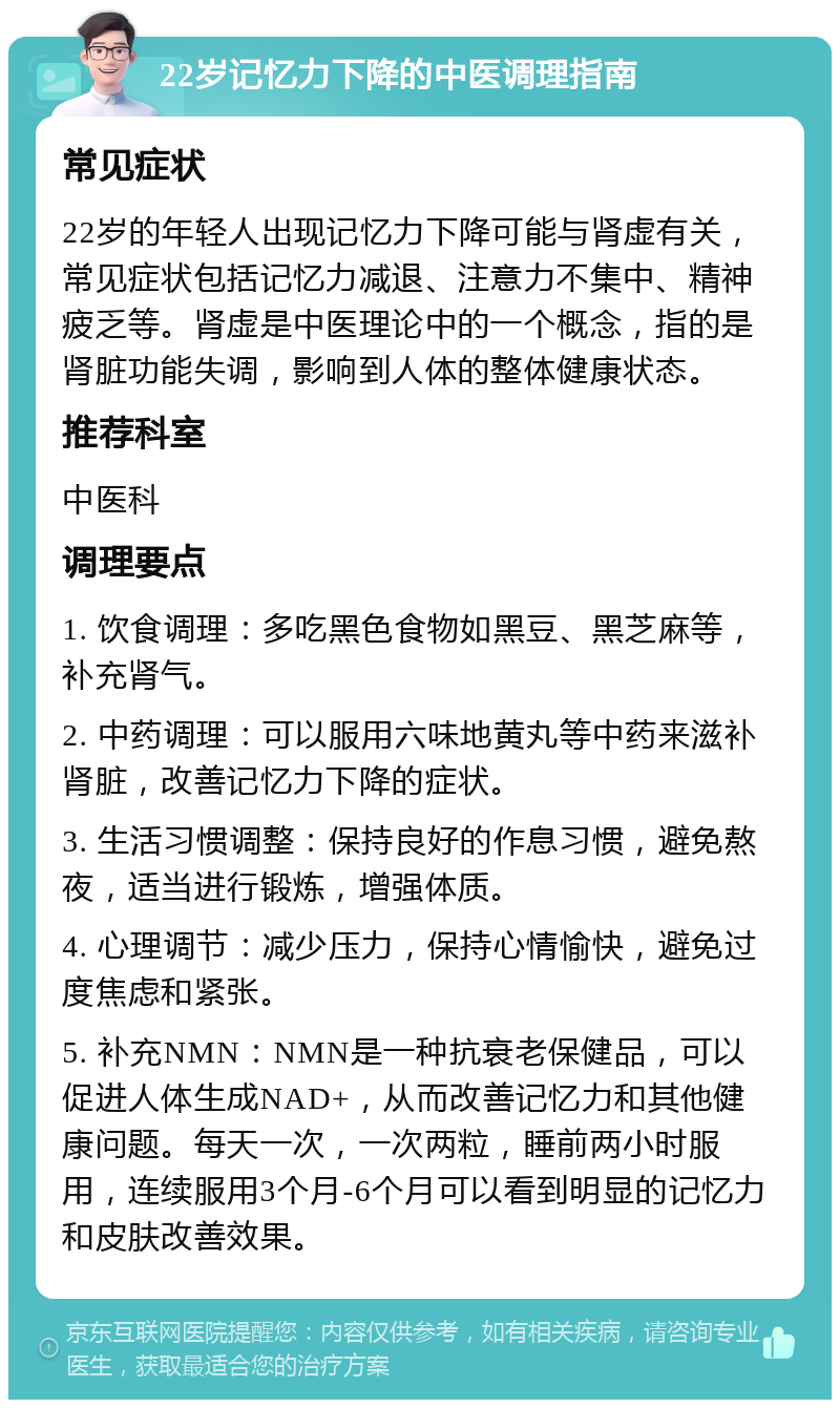 22岁记忆力下降的中医调理指南 常见症状 22岁的年轻人出现记忆力下降可能与肾虚有关，常见症状包括记忆力减退、注意力不集中、精神疲乏等。肾虚是中医理论中的一个概念，指的是肾脏功能失调，影响到人体的整体健康状态。 推荐科室 中医科 调理要点 1. 饮食调理：多吃黑色食物如黑豆、黑芝麻等，补充肾气。 2. 中药调理：可以服用六味地黄丸等中药来滋补肾脏，改善记忆力下降的症状。 3. 生活习惯调整：保持良好的作息习惯，避免熬夜，适当进行锻炼，增强体质。 4. 心理调节：减少压力，保持心情愉快，避免过度焦虑和紧张。 5. 补充NMN：NMN是一种抗衰老保健品，可以促进人体生成NAD+，从而改善记忆力和其他健康问题。每天一次，一次两粒，睡前两小时服用，连续服用3个月-6个月可以看到明显的记忆力和皮肤改善效果。