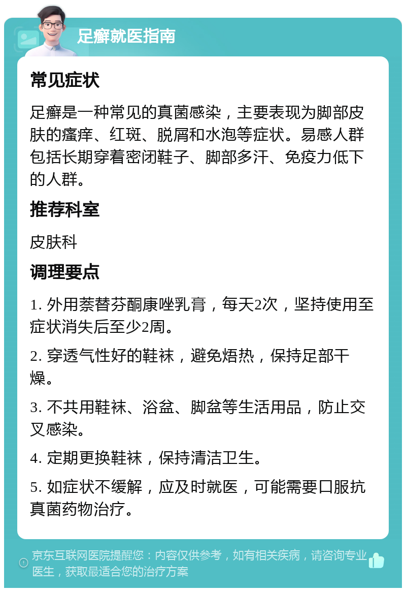 足癣就医指南 常见症状 足癣是一种常见的真菌感染，主要表现为脚部皮肤的瘙痒、红斑、脱屑和水泡等症状。易感人群包括长期穿着密闭鞋子、脚部多汗、免疫力低下的人群。 推荐科室 皮肤科 调理要点 1. 外用萘替芬酮康唑乳膏，每天2次，坚持使用至症状消失后至少2周。 2. 穿透气性好的鞋袜，避免焐热，保持足部干燥。 3. 不共用鞋袜、浴盆、脚盆等生活用品，防止交叉感染。 4. 定期更换鞋袜，保持清洁卫生。 5. 如症状不缓解，应及时就医，可能需要口服抗真菌药物治疗。