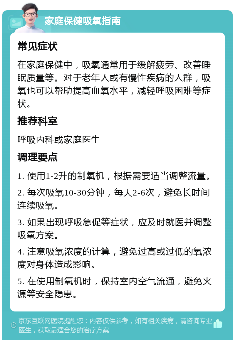 家庭保健吸氧指南 常见症状 在家庭保健中，吸氧通常用于缓解疲劳、改善睡眠质量等。对于老年人或有慢性疾病的人群，吸氧也可以帮助提高血氧水平，减轻呼吸困难等症状。 推荐科室 呼吸内科或家庭医生 调理要点 1. 使用1-2升的制氧机，根据需要适当调整流量。 2. 每次吸氧10-30分钟，每天2-6次，避免长时间连续吸氧。 3. 如果出现呼吸急促等症状，应及时就医并调整吸氧方案。 4. 注意吸氧浓度的计算，避免过高或过低的氧浓度对身体造成影响。 5. 在使用制氧机时，保持室内空气流通，避免火源等安全隐患。