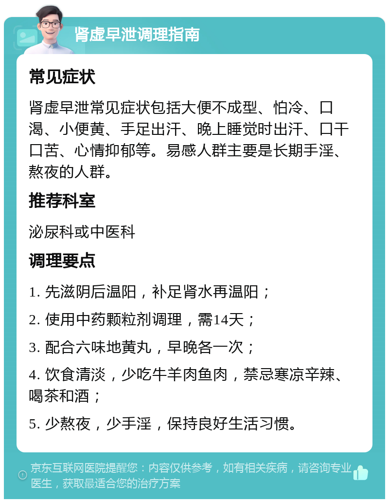 肾虚早泄调理指南 常见症状 肾虚早泄常见症状包括大便不成型、怕冷、口渴、小便黄、手足出汗、晚上睡觉时出汗、口干口苦、心情抑郁等。易感人群主要是长期手淫、熬夜的人群。 推荐科室 泌尿科或中医科 调理要点 1. 先滋阴后温阳，补足肾水再温阳； 2. 使用中药颗粒剂调理，需14天； 3. 配合六味地黄丸，早晚各一次； 4. 饮食清淡，少吃牛羊肉鱼肉，禁忌寒凉辛辣、喝茶和酒； 5. 少熬夜，少手淫，保持良好生活习惯。