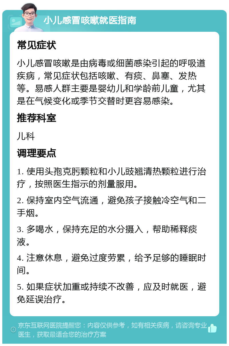 小儿感冒咳嗽就医指南 常见症状 小儿感冒咳嗽是由病毒或细菌感染引起的呼吸道疾病，常见症状包括咳嗽、有痰、鼻塞、发热等。易感人群主要是婴幼儿和学龄前儿童，尤其是在气候变化或季节交替时更容易感染。 推荐科室 儿科 调理要点 1. 使用头孢克肟颗粒和小儿豉翘清热颗粒进行治疗，按照医生指示的剂量服用。 2. 保持室内空气流通，避免孩子接触冷空气和二手烟。 3. 多喝水，保持充足的水分摄入，帮助稀释痰液。 4. 注意休息，避免过度劳累，给予足够的睡眠时间。 5. 如果症状加重或持续不改善，应及时就医，避免延误治疗。