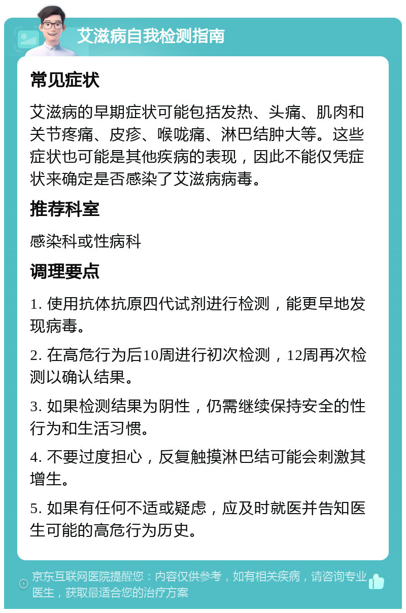 艾滋病自我检测指南 常见症状 艾滋病的早期症状可能包括发热、头痛、肌肉和关节疼痛、皮疹、喉咙痛、淋巴结肿大等。这些症状也可能是其他疾病的表现，因此不能仅凭症状来确定是否感染了艾滋病病毒。 推荐科室 感染科或性病科 调理要点 1. 使用抗体抗原四代试剂进行检测，能更早地发现病毒。 2. 在高危行为后10周进行初次检测，12周再次检测以确认结果。 3. 如果检测结果为阴性，仍需继续保持安全的性行为和生活习惯。 4. 不要过度担心，反复触摸淋巴结可能会刺激其增生。 5. 如果有任何不适或疑虑，应及时就医并告知医生可能的高危行为历史。