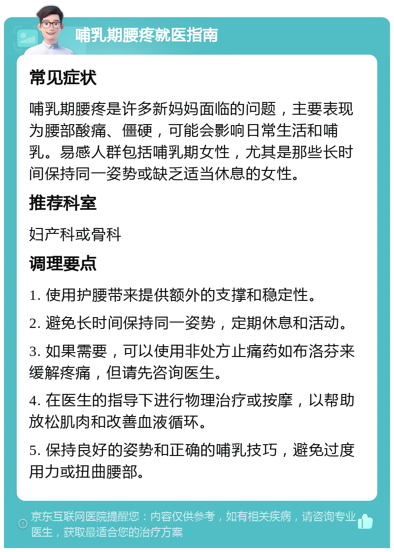 哺乳期腰疼就医指南 常见症状 哺乳期腰疼是许多新妈妈面临的问题，主要表现为腰部酸痛、僵硬，可能会影响日常生活和哺乳。易感人群包括哺乳期女性，尤其是那些长时间保持同一姿势或缺乏适当休息的女性。 推荐科室 妇产科或骨科 调理要点 1. 使用护腰带来提供额外的支撑和稳定性。 2. 避免长时间保持同一姿势，定期休息和活动。 3. 如果需要，可以使用非处方止痛药如布洛芬来缓解疼痛，但请先咨询医生。 4. 在医生的指导下进行物理治疗或按摩，以帮助放松肌肉和改善血液循环。 5. 保持良好的姿势和正确的哺乳技巧，避免过度用力或扭曲腰部。