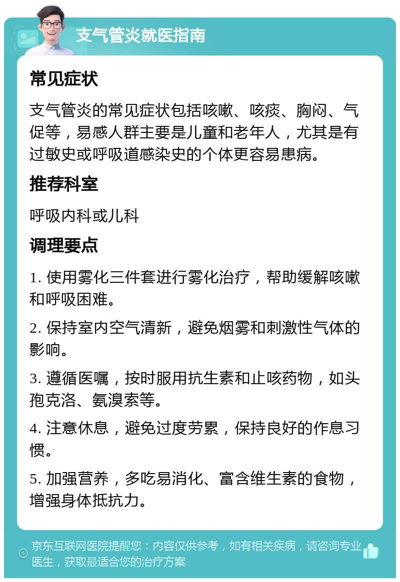 支气管炎就医指南 常见症状 支气管炎的常见症状包括咳嗽、咳痰、胸闷、气促等，易感人群主要是儿童和老年人，尤其是有过敏史或呼吸道感染史的个体更容易患病。 推荐科室 呼吸内科或儿科 调理要点 1. 使用雾化三件套进行雾化治疗，帮助缓解咳嗽和呼吸困难。 2. 保持室内空气清新，避免烟雾和刺激性气体的影响。 3. 遵循医嘱，按时服用抗生素和止咳药物，如头孢克洛、氨溴索等。 4. 注意休息，避免过度劳累，保持良好的作息习惯。 5. 加强营养，多吃易消化、富含维生素的食物，增强身体抵抗力。