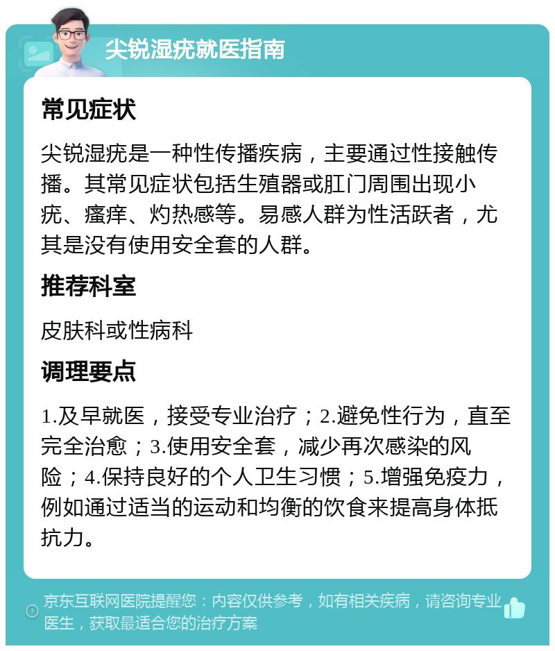 尖锐湿疣就医指南 常见症状 尖锐湿疣是一种性传播疾病，主要通过性接触传播。其常见症状包括生殖器或肛门周围出现小疣、瘙痒、灼热感等。易感人群为性活跃者，尤其是没有使用安全套的人群。 推荐科室 皮肤科或性病科 调理要点 1.及早就医，接受专业治疗；2.避免性行为，直至完全治愈；3.使用安全套，减少再次感染的风险；4.保持良好的个人卫生习惯；5.增强免疫力，例如通过适当的运动和均衡的饮食来提高身体抵抗力。