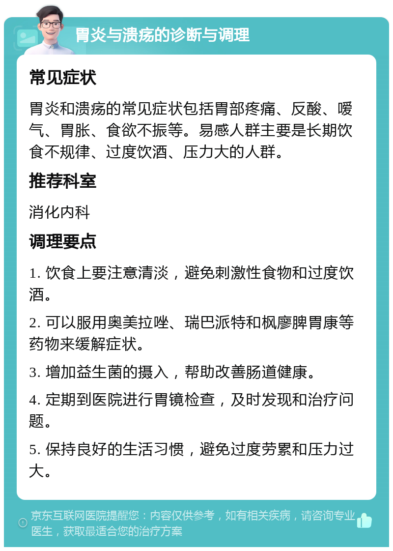 胃炎与溃疡的诊断与调理 常见症状 胃炎和溃疡的常见症状包括胃部疼痛、反酸、嗳气、胃胀、食欲不振等。易感人群主要是长期饮食不规律、过度饮酒、压力大的人群。 推荐科室 消化内科 调理要点 1. 饮食上要注意清淡，避免刺激性食物和过度饮酒。 2. 可以服用奥美拉唑、瑞巴派特和枫廖脾胃康等药物来缓解症状。 3. 增加益生菌的摄入，帮助改善肠道健康。 4. 定期到医院进行胃镜检查，及时发现和治疗问题。 5. 保持良好的生活习惯，避免过度劳累和压力过大。