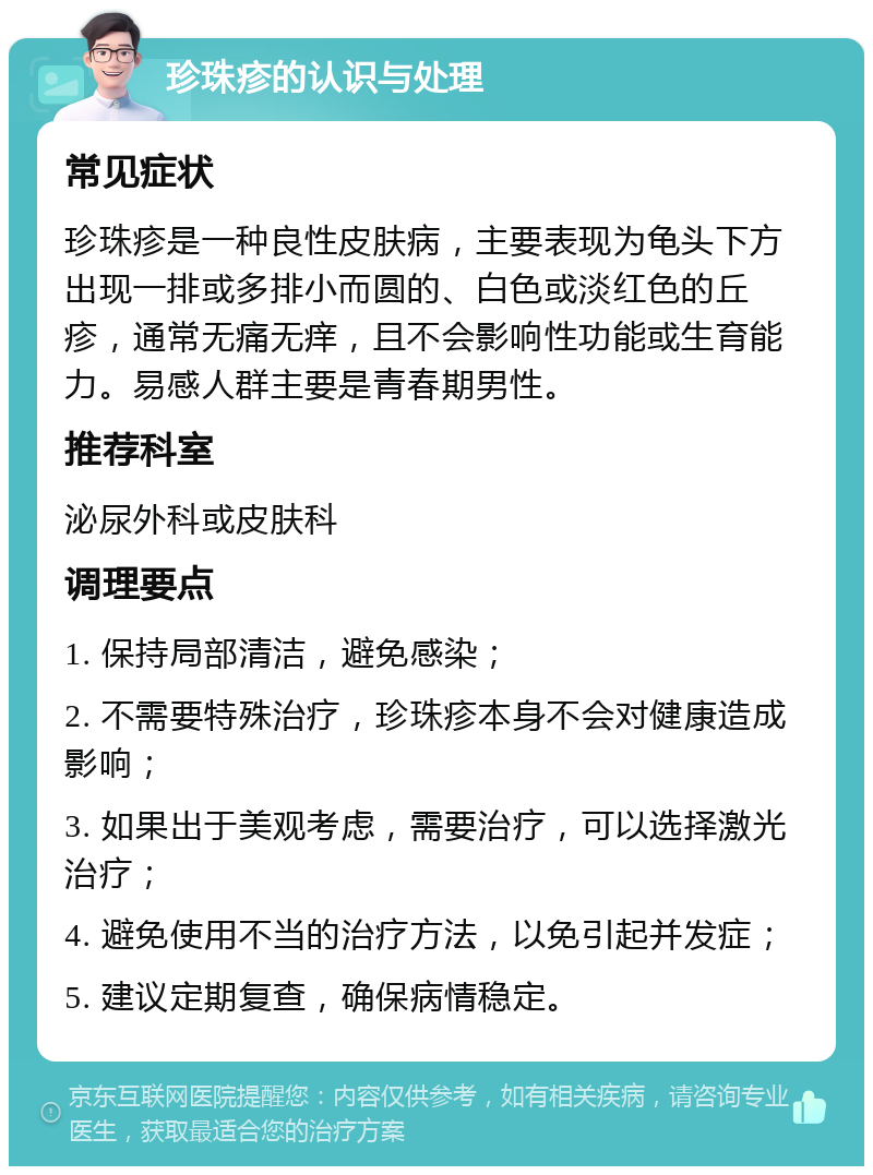 珍珠疹的认识与处理 常见症状 珍珠疹是一种良性皮肤病，主要表现为龟头下方出现一排或多排小而圆的、白色或淡红色的丘疹，通常无痛无痒，且不会影响性功能或生育能力。易感人群主要是青春期男性。 推荐科室 泌尿外科或皮肤科 调理要点 1. 保持局部清洁，避免感染； 2. 不需要特殊治疗，珍珠疹本身不会对健康造成影响； 3. 如果出于美观考虑，需要治疗，可以选择激光治疗； 4. 避免使用不当的治疗方法，以免引起并发症； 5. 建议定期复查，确保病情稳定。