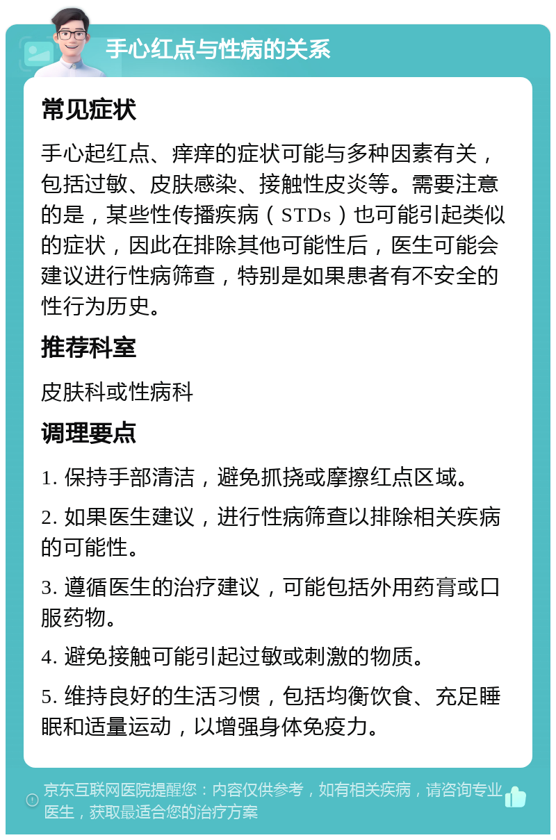 手心红点与性病的关系 常见症状 手心起红点、痒痒的症状可能与多种因素有关，包括过敏、皮肤感染、接触性皮炎等。需要注意的是，某些性传播疾病（STDs）也可能引起类似的症状，因此在排除其他可能性后，医生可能会建议进行性病筛查，特别是如果患者有不安全的性行为历史。 推荐科室 皮肤科或性病科 调理要点 1. 保持手部清洁，避免抓挠或摩擦红点区域。 2. 如果医生建议，进行性病筛查以排除相关疾病的可能性。 3. 遵循医生的治疗建议，可能包括外用药膏或口服药物。 4. 避免接触可能引起过敏或刺激的物质。 5. 维持良好的生活习惯，包括均衡饮食、充足睡眠和适量运动，以增强身体免疫力。