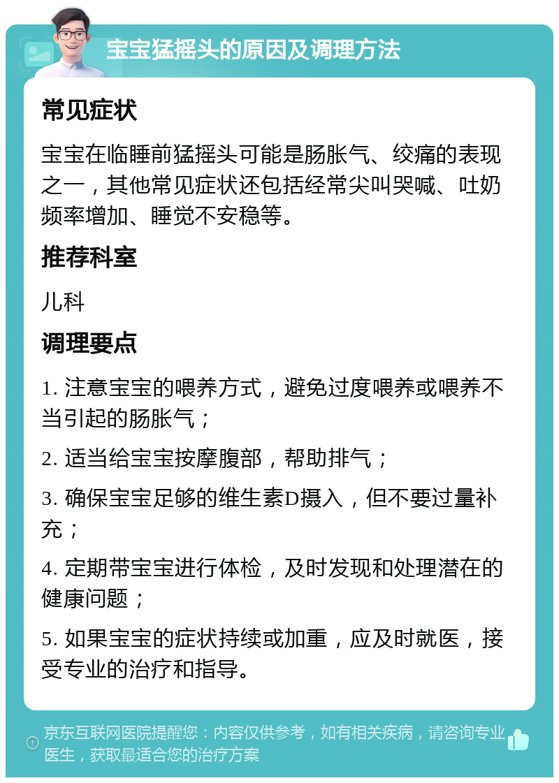 宝宝猛摇头的原因及调理方法 常见症状 宝宝在临睡前猛摇头可能是肠胀气、绞痛的表现之一，其他常见症状还包括经常尖叫哭喊、吐奶频率增加、睡觉不安稳等。 推荐科室 儿科 调理要点 1. 注意宝宝的喂养方式，避免过度喂养或喂养不当引起的肠胀气； 2. 适当给宝宝按摩腹部，帮助排气； 3. 确保宝宝足够的维生素D摄入，但不要过量补充； 4. 定期带宝宝进行体检，及时发现和处理潜在的健康问题； 5. 如果宝宝的症状持续或加重，应及时就医，接受专业的治疗和指导。