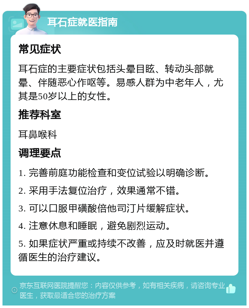 耳石症就医指南 常见症状 耳石症的主要症状包括头晕目眩、转动头部就晕、伴随恶心作呕等。易感人群为中老年人，尤其是50岁以上的女性。 推荐科室 耳鼻喉科 调理要点 1. 完善前庭功能检查和变位试验以明确诊断。 2. 采用手法复位治疗，效果通常不错。 3. 可以口服甲磺酸倍他司汀片缓解症状。 4. 注意休息和睡眠，避免剧烈运动。 5. 如果症状严重或持续不改善，应及时就医并遵循医生的治疗建议。