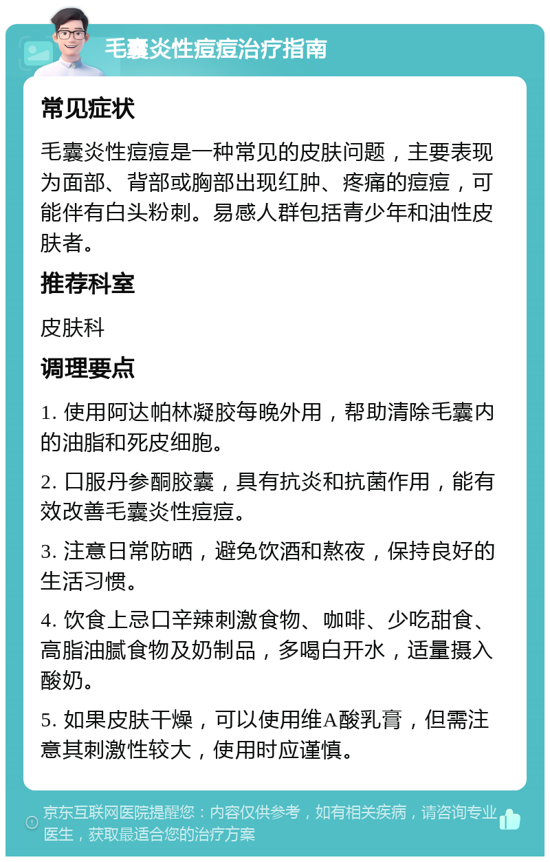 毛囊炎性痘痘治疗指南 常见症状 毛囊炎性痘痘是一种常见的皮肤问题，主要表现为面部、背部或胸部出现红肿、疼痛的痘痘，可能伴有白头粉刺。易感人群包括青少年和油性皮肤者。 推荐科室 皮肤科 调理要点 1. 使用阿达帕林凝胶每晚外用，帮助清除毛囊内的油脂和死皮细胞。 2. 口服丹参酮胶囊，具有抗炎和抗菌作用，能有效改善毛囊炎性痘痘。 3. 注意日常防晒，避免饮酒和熬夜，保持良好的生活习惯。 4. 饮食上忌口辛辣刺激食物、咖啡、少吃甜食、高脂油腻食物及奶制品，多喝白开水，适量摄入酸奶。 5. 如果皮肤干燥，可以使用维A酸乳膏，但需注意其刺激性较大，使用时应谨慎。