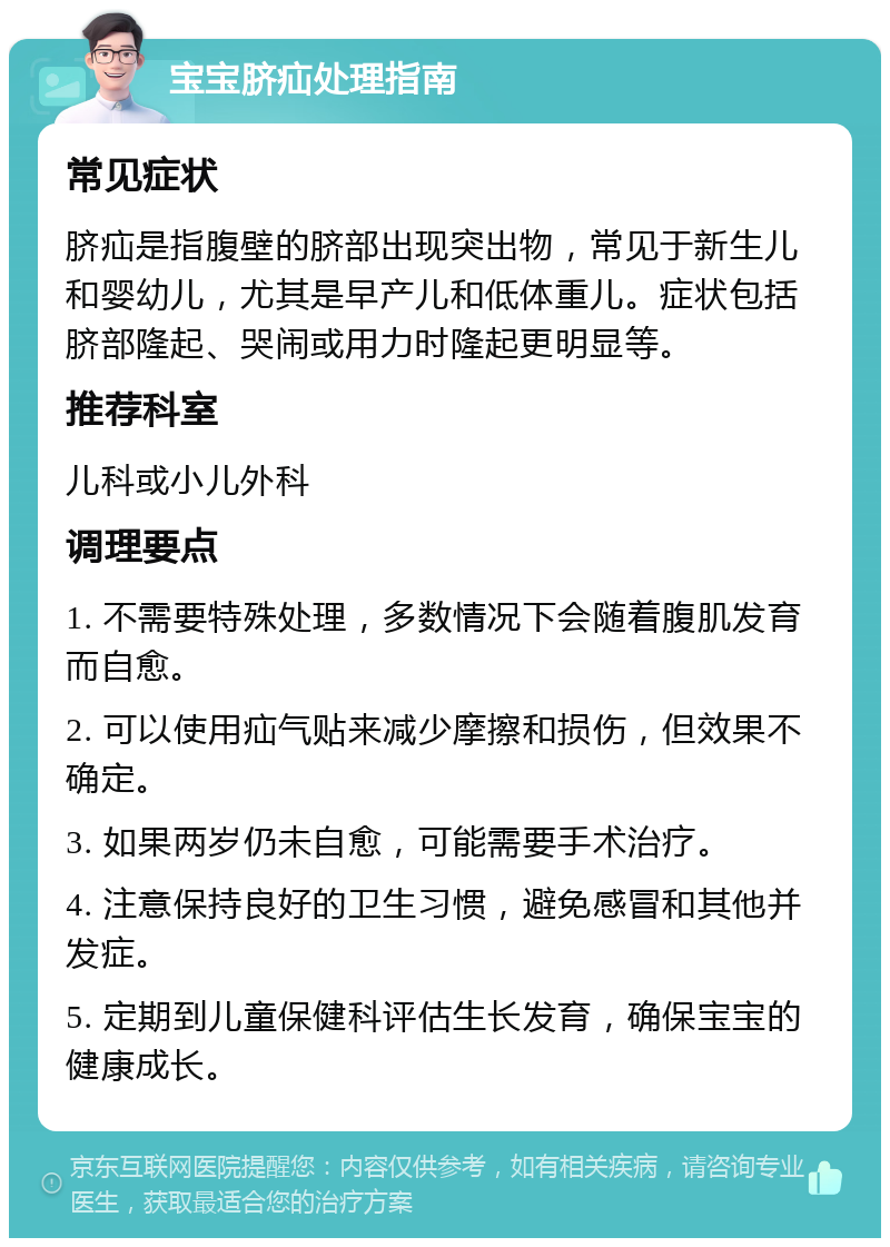 宝宝脐疝处理指南 常见症状 脐疝是指腹壁的脐部出现突出物，常见于新生儿和婴幼儿，尤其是早产儿和低体重儿。症状包括脐部隆起、哭闹或用力时隆起更明显等。 推荐科室 儿科或小儿外科 调理要点 1. 不需要特殊处理，多数情况下会随着腹肌发育而自愈。 2. 可以使用疝气贴来减少摩擦和损伤，但效果不确定。 3. 如果两岁仍未自愈，可能需要手术治疗。 4. 注意保持良好的卫生习惯，避免感冒和其他并发症。 5. 定期到儿童保健科评估生长发育，确保宝宝的健康成长。