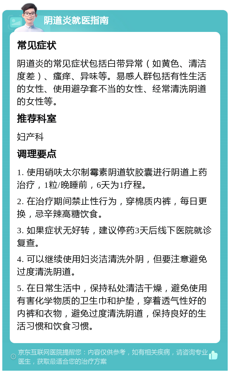 阴道炎就医指南 常见症状 阴道炎的常见症状包括白带异常（如黄色、清洁度差）、瘙痒、异味等。易感人群包括有性生活的女性、使用避孕套不当的女性、经常清洗阴道的女性等。 推荐科室 妇产科 调理要点 1. 使用硝呋太尔制霉素阴道软胶囊进行阴道上药治疗，1粒/晚睡前，6天为1疗程。 2. 在治疗期间禁止性行为，穿棉质内裤，每日更换，忌辛辣高糖饮食。 3. 如果症状无好转，建议停药3天后线下医院就诊复查。 4. 可以继续使用妇炎洁清洗外阴，但要注意避免过度清洗阴道。 5. 在日常生活中，保持私处清洁干燥，避免使用有害化学物质的卫生巾和护垫，穿着透气性好的内裤和衣物，避免过度清洗阴道，保持良好的生活习惯和饮食习惯。