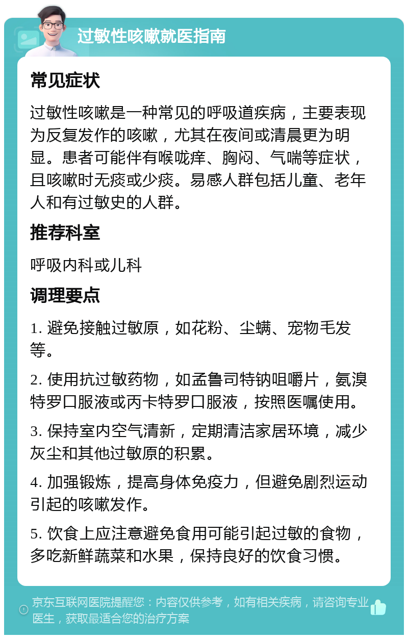 过敏性咳嗽就医指南 常见症状 过敏性咳嗽是一种常见的呼吸道疾病，主要表现为反复发作的咳嗽，尤其在夜间或清晨更为明显。患者可能伴有喉咙痒、胸闷、气喘等症状，且咳嗽时无痰或少痰。易感人群包括儿童、老年人和有过敏史的人群。 推荐科室 呼吸内科或儿科 调理要点 1. 避免接触过敏原，如花粉、尘螨、宠物毛发等。 2. 使用抗过敏药物，如孟鲁司特钠咀嚼片，氨溴特罗口服液或丙卡特罗口服液，按照医嘱使用。 3. 保持室内空气清新，定期清洁家居环境，减少灰尘和其他过敏原的积累。 4. 加强锻炼，提高身体免疫力，但避免剧烈运动引起的咳嗽发作。 5. 饮食上应注意避免食用可能引起过敏的食物，多吃新鲜蔬菜和水果，保持良好的饮食习惯。