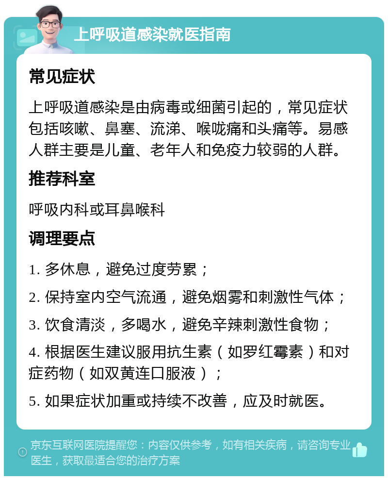 上呼吸道感染就医指南 常见症状 上呼吸道感染是由病毒或细菌引起的，常见症状包括咳嗽、鼻塞、流涕、喉咙痛和头痛等。易感人群主要是儿童、老年人和免疫力较弱的人群。 推荐科室 呼吸内科或耳鼻喉科 调理要点 1. 多休息，避免过度劳累； 2. 保持室内空气流通，避免烟雾和刺激性气体； 3. 饮食清淡，多喝水，避免辛辣刺激性食物； 4. 根据医生建议服用抗生素（如罗红霉素）和对症药物（如双黄连口服液）； 5. 如果症状加重或持续不改善，应及时就医。