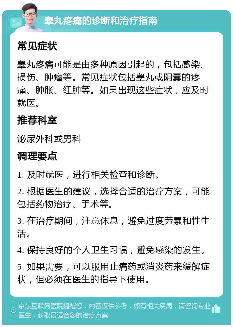 睾丸疼痛的诊断和治疗指南 常见症状 睾丸疼痛可能是由多种原因引起的，包括感染、损伤、肿瘤等。常见症状包括睾丸或阴囊的疼痛、肿胀、红肿等。如果出现这些症状，应及时就医。 推荐科室 泌尿外科或男科 调理要点 1. 及时就医，进行相关检查和诊断。 2. 根据医生的建议，选择合适的治疗方案，可能包括药物治疗、手术等。 3. 在治疗期间，注意休息，避免过度劳累和性生活。 4. 保持良好的个人卫生习惯，避免感染的发生。 5. 如果需要，可以服用止痛药或消炎药来缓解症状，但必须在医生的指导下使用。