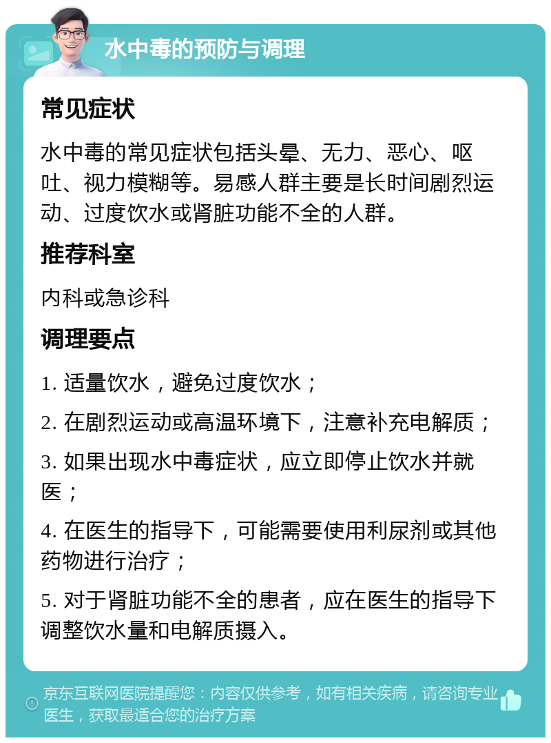 水中毒的预防与调理 常见症状 水中毒的常见症状包括头晕、无力、恶心、呕吐、视力模糊等。易感人群主要是长时间剧烈运动、过度饮水或肾脏功能不全的人群。 推荐科室 内科或急诊科 调理要点 1. 适量饮水，避免过度饮水； 2. 在剧烈运动或高温环境下，注意补充电解质； 3. 如果出现水中毒症状，应立即停止饮水并就医； 4. 在医生的指导下，可能需要使用利尿剂或其他药物进行治疗； 5. 对于肾脏功能不全的患者，应在医生的指导下调整饮水量和电解质摄入。