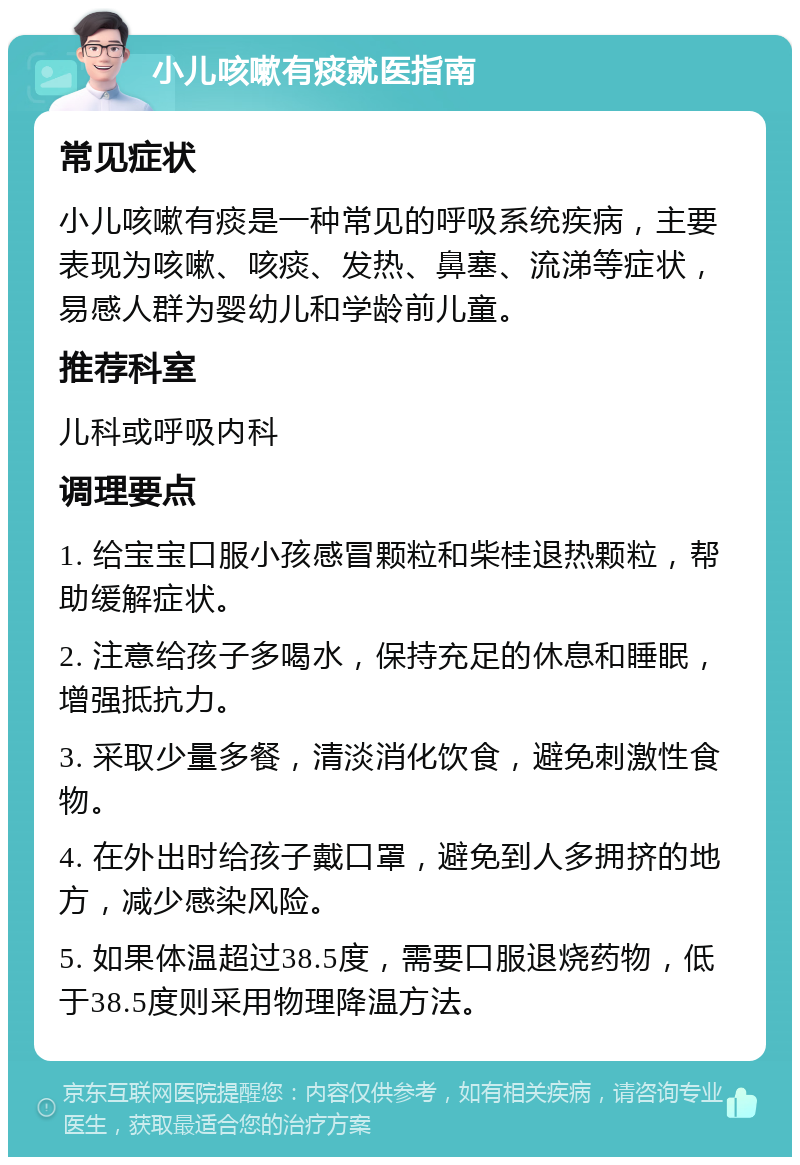 小儿咳嗽有痰就医指南 常见症状 小儿咳嗽有痰是一种常见的呼吸系统疾病，主要表现为咳嗽、咳痰、发热、鼻塞、流涕等症状，易感人群为婴幼儿和学龄前儿童。 推荐科室 儿科或呼吸内科 调理要点 1. 给宝宝口服小孩感冒颗粒和柴桂退热颗粒，帮助缓解症状。 2. 注意给孩子多喝水，保持充足的休息和睡眠，增强抵抗力。 3. 采取少量多餐，清淡消化饮食，避免刺激性食物。 4. 在外出时给孩子戴口罩，避免到人多拥挤的地方，减少感染风险。 5. 如果体温超过38.5度，需要口服退烧药物，低于38.5度则采用物理降温方法。