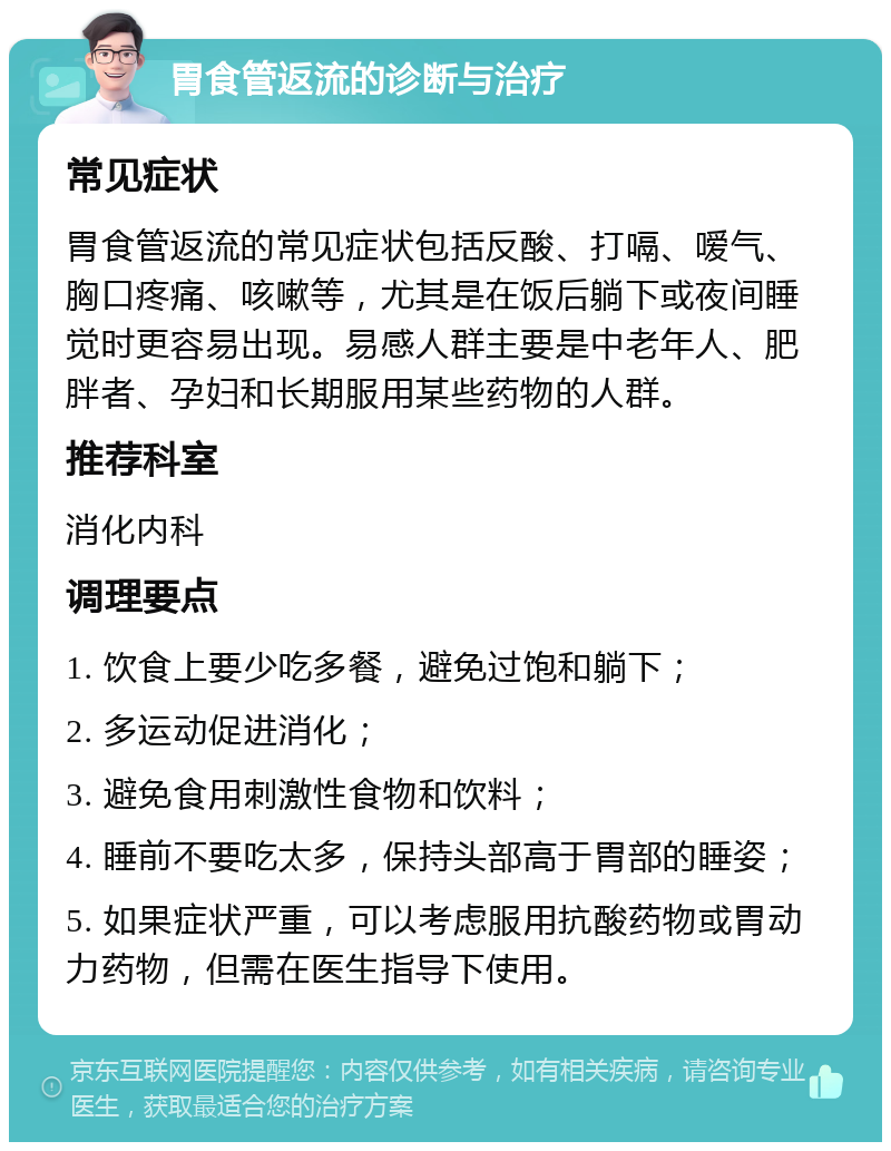 胃食管返流的诊断与治疗 常见症状 胃食管返流的常见症状包括反酸、打嗝、嗳气、胸口疼痛、咳嗽等，尤其是在饭后躺下或夜间睡觉时更容易出现。易感人群主要是中老年人、肥胖者、孕妇和长期服用某些药物的人群。 推荐科室 消化内科 调理要点 1. 饮食上要少吃多餐，避免过饱和躺下； 2. 多运动促进消化； 3. 避免食用刺激性食物和饮料； 4. 睡前不要吃太多，保持头部高于胃部的睡姿； 5. 如果症状严重，可以考虑服用抗酸药物或胃动力药物，但需在医生指导下使用。