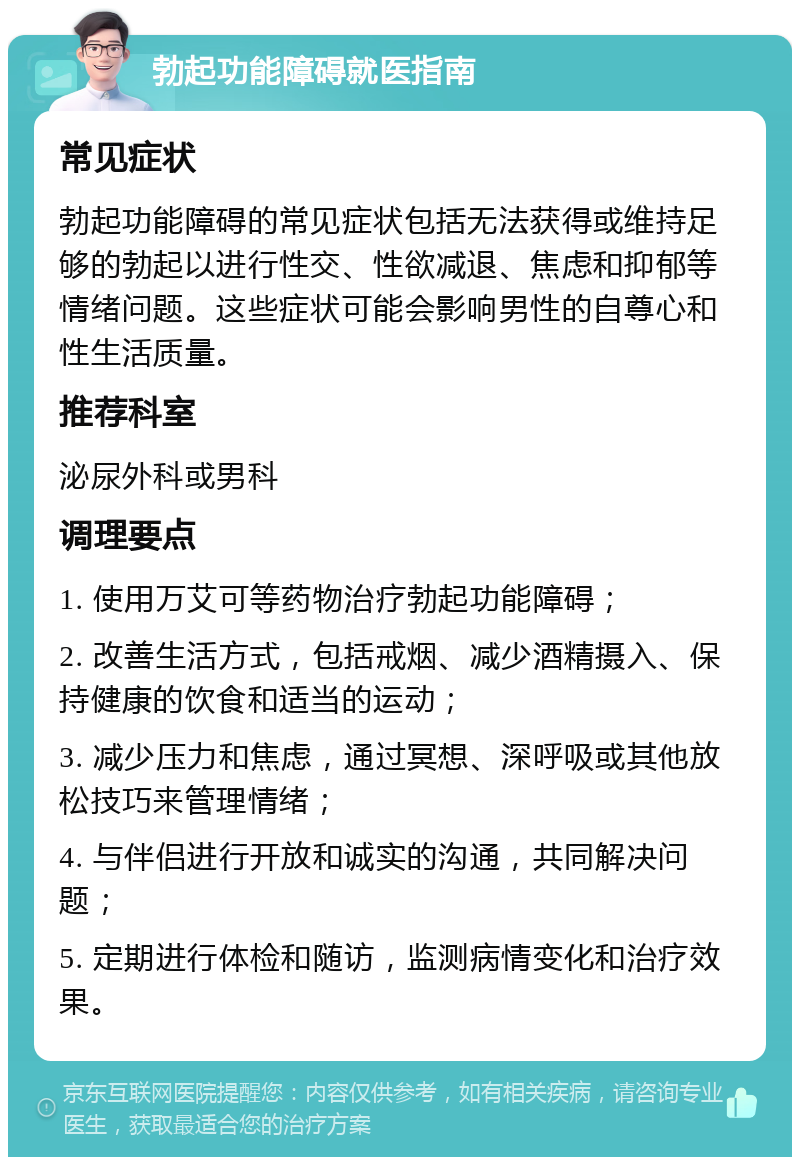 勃起功能障碍就医指南 常见症状 勃起功能障碍的常见症状包括无法获得或维持足够的勃起以进行性交、性欲减退、焦虑和抑郁等情绪问题。这些症状可能会影响男性的自尊心和性生活质量。 推荐科室 泌尿外科或男科 调理要点 1. 使用万艾可等药物治疗勃起功能障碍； 2. 改善生活方式，包括戒烟、减少酒精摄入、保持健康的饮食和适当的运动； 3. 减少压力和焦虑，通过冥想、深呼吸或其他放松技巧来管理情绪； 4. 与伴侣进行开放和诚实的沟通，共同解决问题； 5. 定期进行体检和随访，监测病情变化和治疗效果。