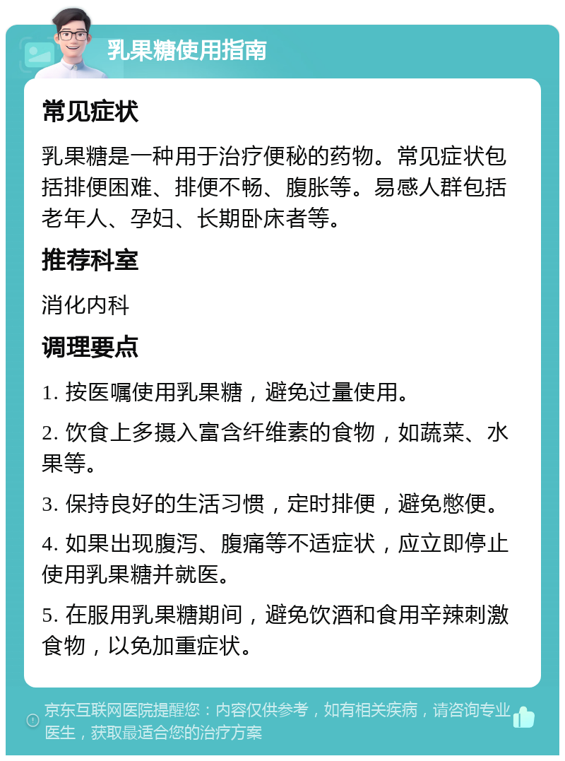 乳果糖使用指南 常见症状 乳果糖是一种用于治疗便秘的药物。常见症状包括排便困难、排便不畅、腹胀等。易感人群包括老年人、孕妇、长期卧床者等。 推荐科室 消化内科 调理要点 1. 按医嘱使用乳果糖，避免过量使用。 2. 饮食上多摄入富含纤维素的食物，如蔬菜、水果等。 3. 保持良好的生活习惯，定时排便，避免憋便。 4. 如果出现腹泻、腹痛等不适症状，应立即停止使用乳果糖并就医。 5. 在服用乳果糖期间，避免饮酒和食用辛辣刺激食物，以免加重症状。