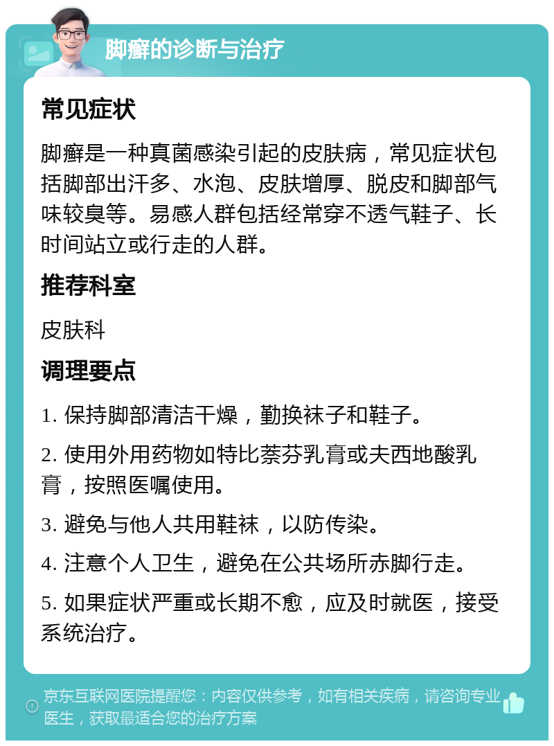 脚癣的诊断与治疗 常见症状 脚癣是一种真菌感染引起的皮肤病，常见症状包括脚部出汗多、水泡、皮肤增厚、脱皮和脚部气味较臭等。易感人群包括经常穿不透气鞋子、长时间站立或行走的人群。 推荐科室 皮肤科 调理要点 1. 保持脚部清洁干燥，勤换袜子和鞋子。 2. 使用外用药物如特比萘芬乳膏或夫西地酸乳膏，按照医嘱使用。 3. 避免与他人共用鞋袜，以防传染。 4. 注意个人卫生，避免在公共场所赤脚行走。 5. 如果症状严重或长期不愈，应及时就医，接受系统治疗。