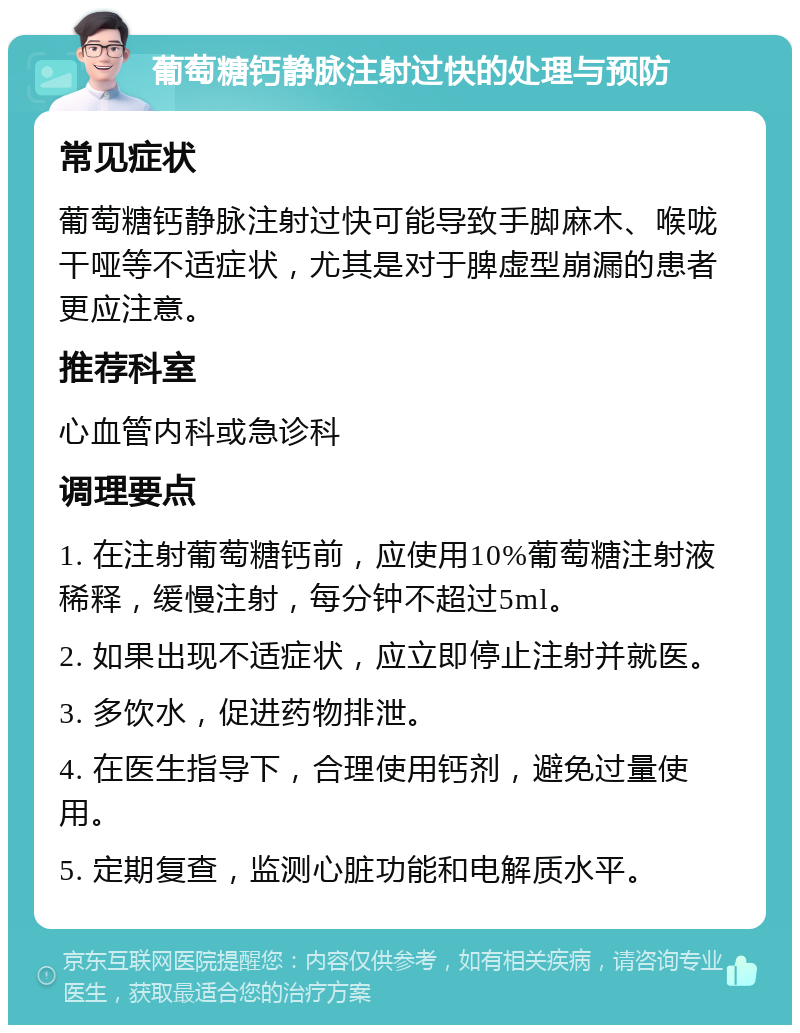 葡萄糖钙静脉注射过快的处理与预防 常见症状 葡萄糖钙静脉注射过快可能导致手脚麻木、喉咙干哑等不适症状，尤其是对于脾虚型崩漏的患者更应注意。 推荐科室 心血管内科或急诊科 调理要点 1. 在注射葡萄糖钙前，应使用10%葡萄糖注射液稀释，缓慢注射，每分钟不超过5ml。 2. 如果出现不适症状，应立即停止注射并就医。 3. 多饮水，促进药物排泄。 4. 在医生指导下，合理使用钙剂，避免过量使用。 5. 定期复查，监测心脏功能和电解质水平。