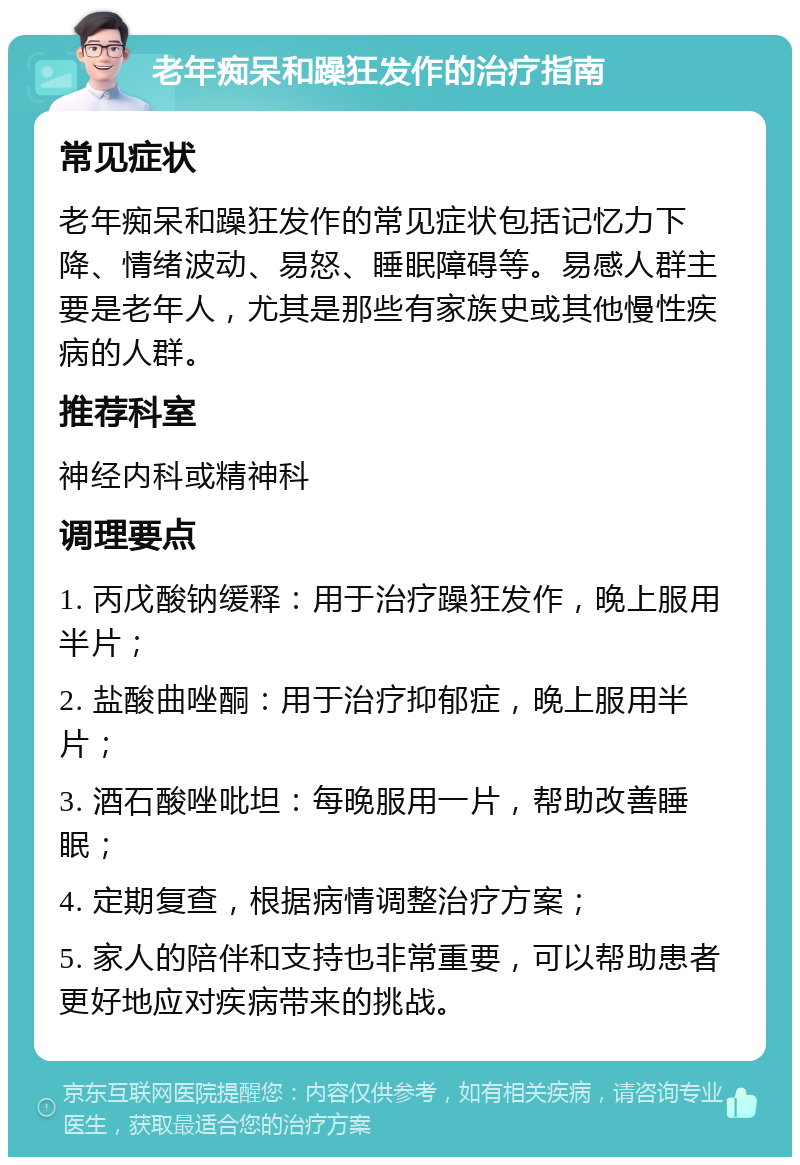 老年痴呆和躁狂发作的治疗指南 常见症状 老年痴呆和躁狂发作的常见症状包括记忆力下降、情绪波动、易怒、睡眠障碍等。易感人群主要是老年人，尤其是那些有家族史或其他慢性疾病的人群。 推荐科室 神经内科或精神科 调理要点 1. 丙戊酸钠缓释：用于治疗躁狂发作，晚上服用半片； 2. 盐酸曲唑酮：用于治疗抑郁症，晚上服用半片； 3. 酒石酸唑吡坦：每晚服用一片，帮助改善睡眠； 4. 定期复查，根据病情调整治疗方案； 5. 家人的陪伴和支持也非常重要，可以帮助患者更好地应对疾病带来的挑战。